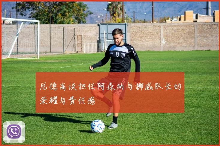 厄德高谈担任阿森纳与挪威队长的荣耀与责任感