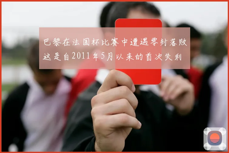 巴黎在法国杯比赛中遭遇零封落败这是自2011年5月以来的首次失利