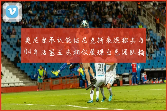 奥尼尔承认低估尼克斯表现称其与04年活塞五虎相似展现出色团队精神