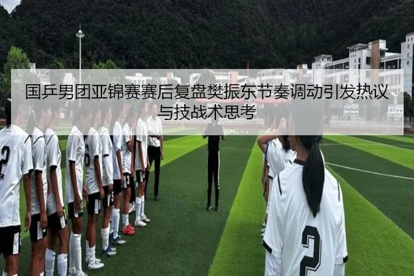 国乒男团亚锦赛赛后复盘樊振东节奏调动引发热议与技战术思考